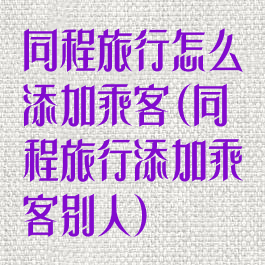 同程旅行怎么添加乘客(同程旅行添加乘客别人)