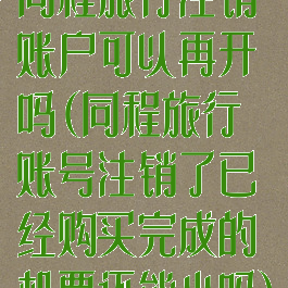 同程旅行注销账户可以再开吗(同程旅行账号注销了已经购买完成的机票还能坐吗)