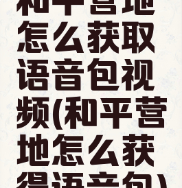 和平营地怎么获取语音包视频(和平营地怎么获得语音包)