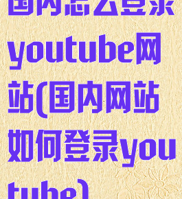 国内怎么登录youtube网站(国内网站如何登录youtube)