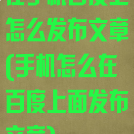 在手机百度上怎么发布文章(手机怎么在百度上面发布文章)