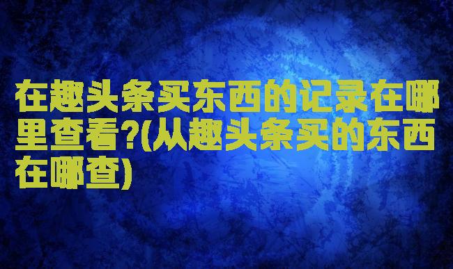 在趣头条买东西的记录在哪里查看?(从趣头条买的东西在哪查)