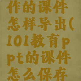 在101教育ppt上制作的课件怎样导出(101教育ppt的课件怎么保存到手机文件里)