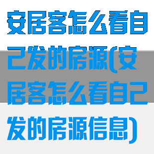 安居客怎么看自己发的房源(安居客怎么看自己发的房源信息)