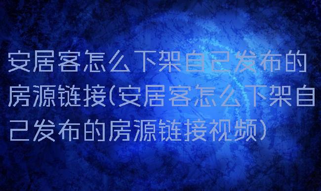 安居客怎么下架自己发布的房源链接(安居客怎么下架自己发布的房源链接视频)