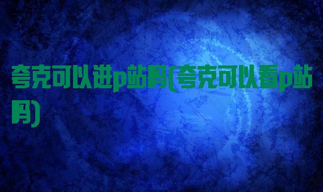 夸克可以进p站吗(夸克可以看p站吗)