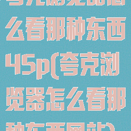 夸克浏览器怎么看那种东西45p(夸克浏览器怎么看那种东西网站)