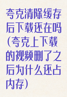 夸克清除缓存后下载还在吗(夸克上下载的视频删了之后为什么还占内存)