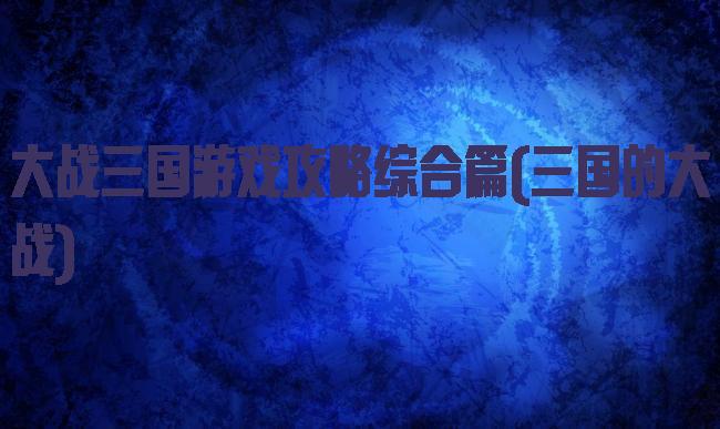 大战三国游戏攻略综合篇(三国的大战)