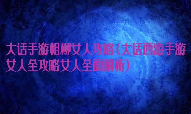 大话手游相柳女人攻略(大话西游手游女人全攻略女人全面解析)