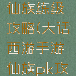 大话手游仙族练级攻略(大话西游手游仙族pk攻略)
