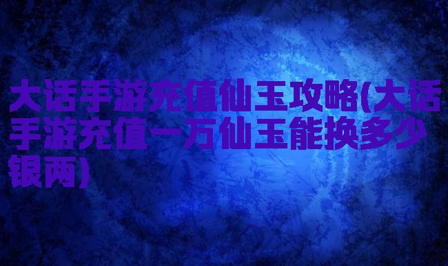 大话手游充值仙玉攻略(大话手游充值一万仙玉能换多少银两)