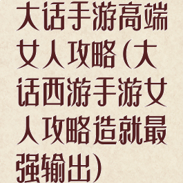 大话手游高端女人攻略(大话西游手游女人攻略造就最强输出)