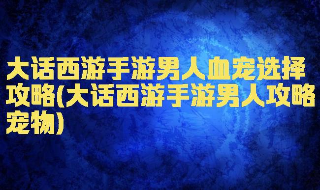 大话西游手游男人血宠选择攻略(大话西游手游男人攻略宠物)