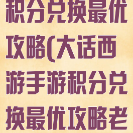 大话西游手游积分兑换最优攻略(大话西游手游积分兑换最优攻略老区)