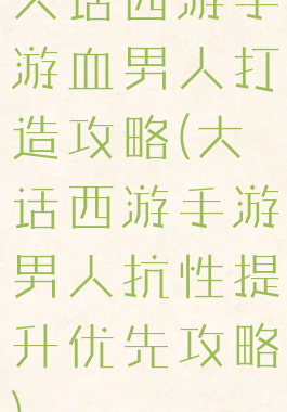大话西游手游血男人打造攻略(大话西游手游男人抗性提升优先攻略)