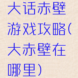 大话赤壁游戏攻略(大赤壁在哪里)