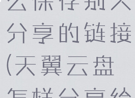 天翼云盘怎么保存别人分享的链接(天翼云盘怎样分享给其他人)
