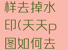 天天p图怎样去掉水印(天天p图如何去水印照片)