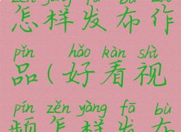 好看视频怎样发布作品(好看视频怎样发布视频赚钱)
