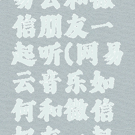 如何用网易云和微信朋友一起听(网易云音乐如何和微信好友一起听歌)