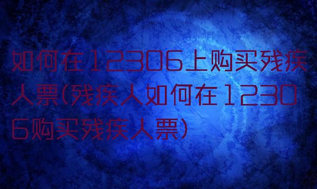 如何在12306上购买残疾人票(残疾人如何在12306购买残疾人票)