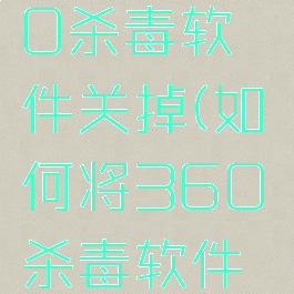 如何将360杀毒软件关掉(如何将360杀毒软件关掉呢)