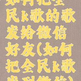 如何把全民k歌的歌发给微信好友(如何把全民k歌发到微信)
