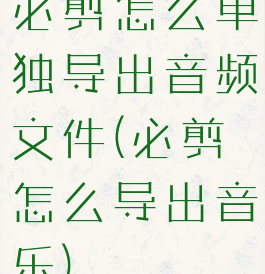 必剪怎么单独导出音频文件(必剪怎么导出音乐)