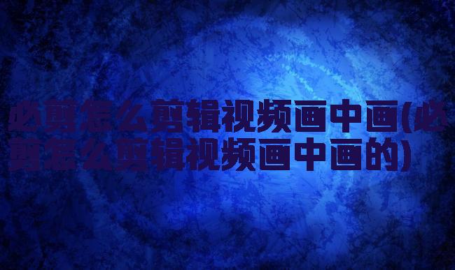 必剪怎么剪辑视频画中画(必剪怎么剪辑视频画中画的)