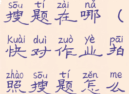 快对作业搜题在哪(快对作业拍照搜题怎么没有了)