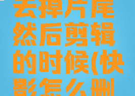 快影怎么去掉片尾然后剪辑的时候(快影怎么删去片尾)