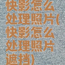 快影怎么处理照片(快影怎么处理照片遮挡)