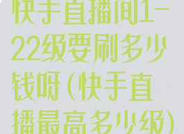 快手直播间1-22级要刷多少钱呀(快手直播最高多少级)