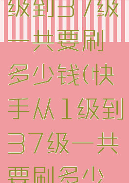 快手从1级到37级一共要刷多少钱(快手从1级到37级一共要刷多少钱人民币)
