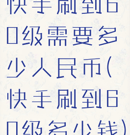 快手刷到60级需要多少人民币(快手刷到60级多少钱)