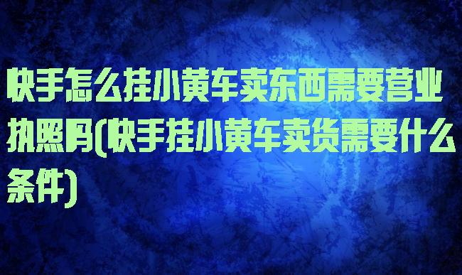 快手怎么挂小黄车卖东西需要营业执照吗(快手挂小黄车卖货需要什么条件)