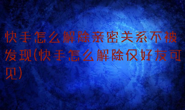 快手怎么解除亲密关系不被发现(快手怎么解除仅好友可见)