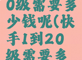 快手1-120级需要多少钱呢(快手1到20级需要多少钱)