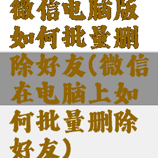 微信电脑版如何批量删除好友(微信在电脑上如何批量删除好友)