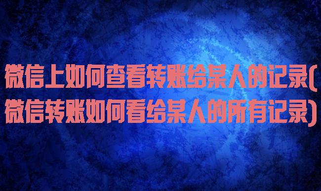 微信上如何查看转账给某人的记录(微信转账如何看给某人的所有记录)