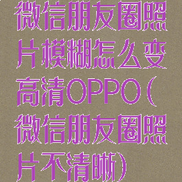 微信朋友圈照片模糊怎么变高清OPPO(微信朋友圈照片不清晰)