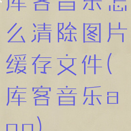 库客音乐怎么清除图片缓存文件(库客音乐app)