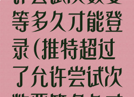 推特超过了允许尝试次数要等多久才能登录(推特超过了允许尝试次数要等多久才能登录呢)