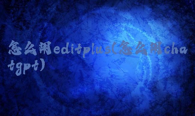 怎么用editplus(怎么用chatgpt)