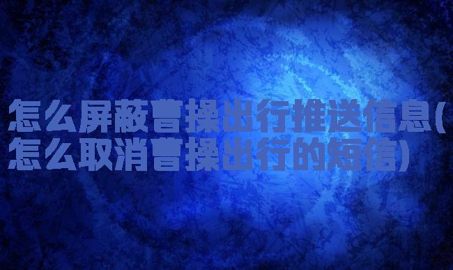 怎么屏蔽曹操出行推送信息(怎么取消曹操出行的短信)