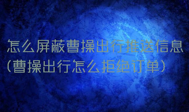 怎么屏蔽曹操出行推送信息(曹操出行怎么拒绝订单)