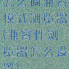 怎么调兼容模式浏览器(兼容性浏览器怎么设置)