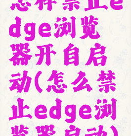 怎样禁止edge浏览器开自启动(怎么禁止edge浏览器启动)
