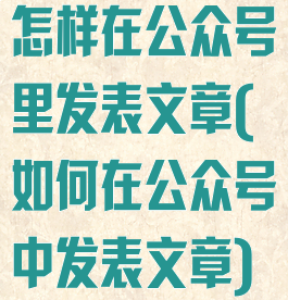 怎样在公众号里发表文章(如何在公众号中发表文章)